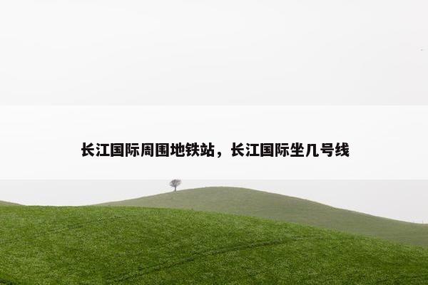 长江国际周围地铁站，长江国际坐几号线