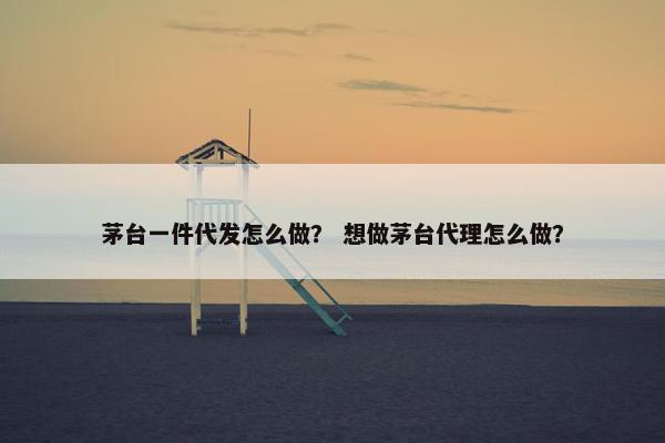 茅台一件代发怎么做？ 想做茅台代理怎么做？