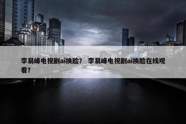 李易峰电视剧ai换脸？ 李易峰电视剧ai换脸在线观看？