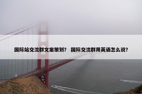 国际站交流群文案策划？ 国际交流群用英语怎么说？
