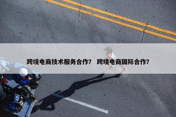 跨境电商技术服务合作？ 跨境电商国际合作？
