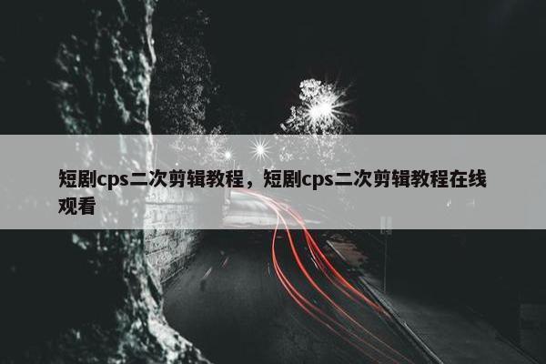 短剧cps二次剪辑教程，短剧cps二次剪辑教程在线观看