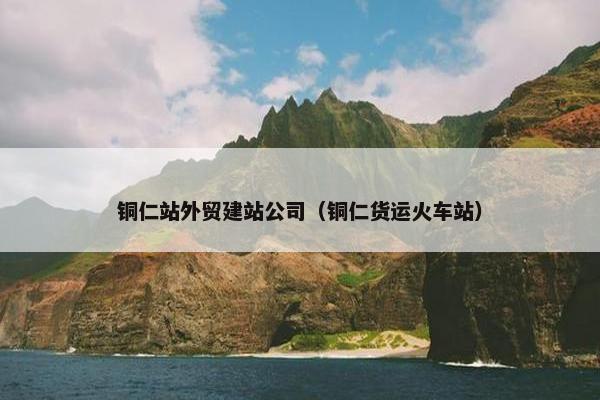 铜仁站外贸建站公司（铜仁货运火车站）
