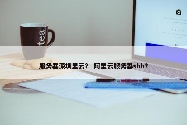 服务器深圳里云？ 阿里云服务器shh？