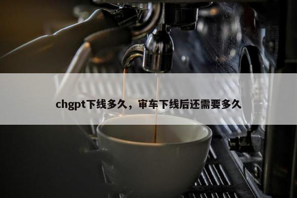 chgpt下线多久，审车下线后还需要多久
