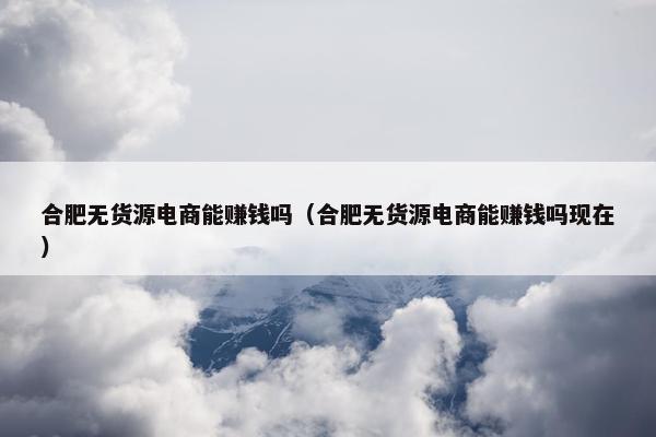 合肥无货源电商能赚钱吗（合肥无货源电商能赚钱吗现在）