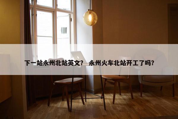 下一站永州北站英文？ 永州火车北站开工了吗？