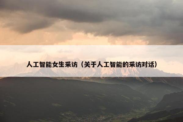 人工智能女生采访（关于人工智能的采访对话）