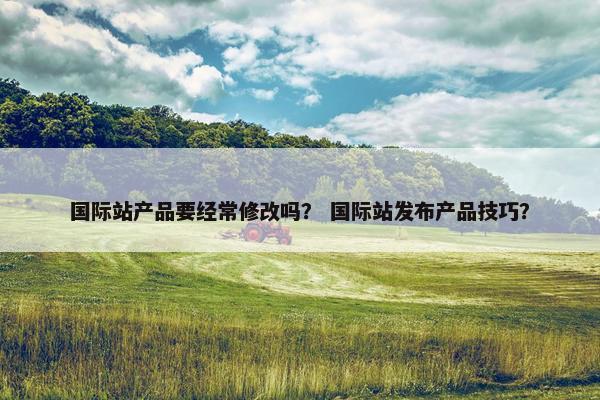 国际站产品要经常修改吗？ 国际站发布产品技巧？