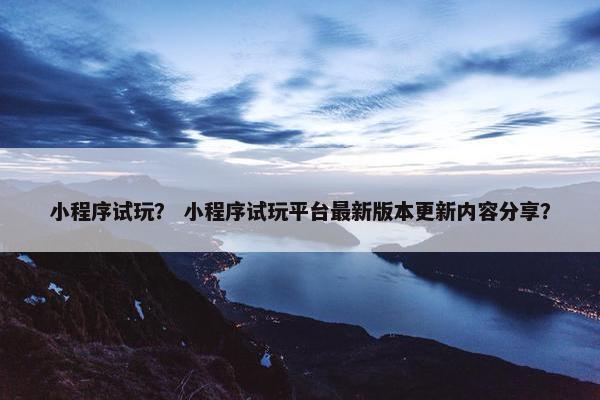 小程序试玩？ 小程序试玩平台最新版本更新内容分享？