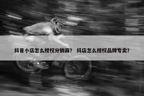 抖音小店怎么授权分销商？ 抖店怎么授权品牌专卖？