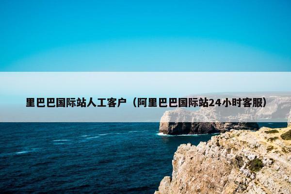 里巴巴国际站人工客户（阿里巴巴国际站24小时客服）