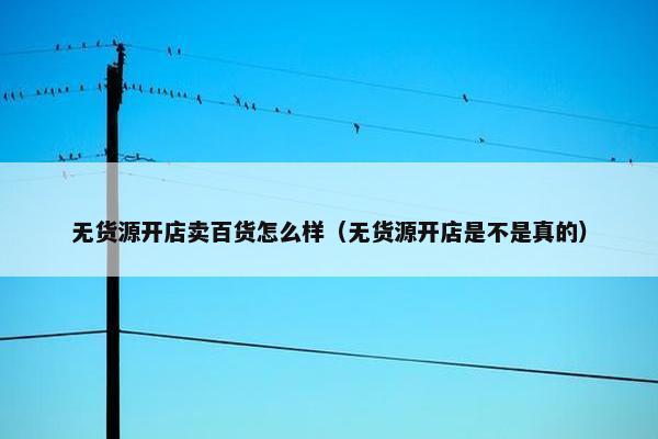 无货源开店卖百货怎么样（无货源开店是不是真的）