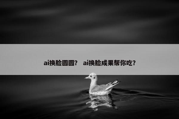 ai换脸圆圆？ ai换脸成果帮你吃？