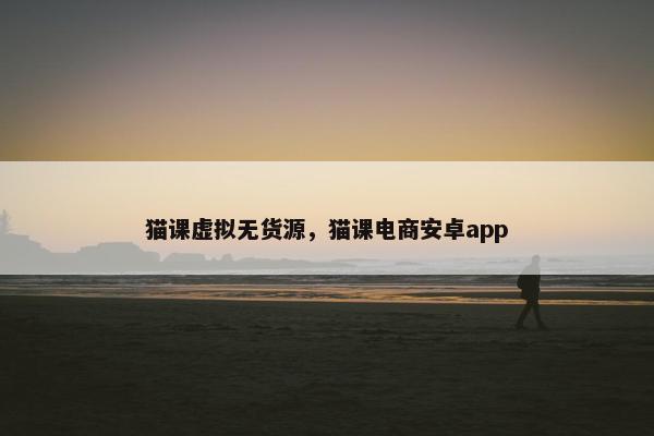 猫课虚拟无货源，猫课电商安卓app