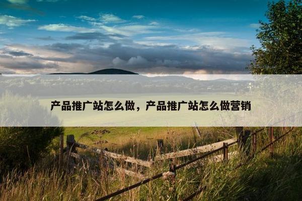 产品推广站怎么做，产品推广站怎么做营销