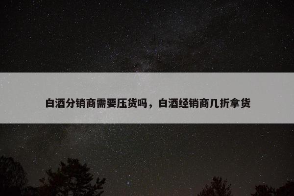 白酒分销商需要压货吗，白酒经销商几折拿货