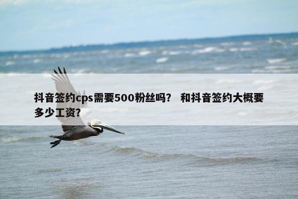 抖音签约cps需要500粉丝吗？ 和抖音签约大概要多少工资？