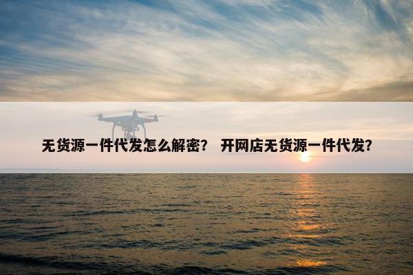 无货源一件代发怎么解密？ 开网店无货源一件代发？