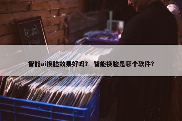 智能ai换脸效果好吗？ 智能换脸是哪个软件？