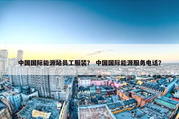 中国国际能源站员工服装？ 中国国际能源服务电话？