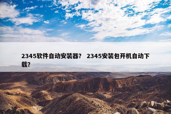 2345软件自动安装器？ 2345安装包开机自动下载？