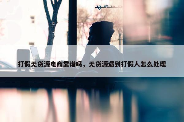 打假无货源电商靠谱吗，无货源遇到打假人怎么处理