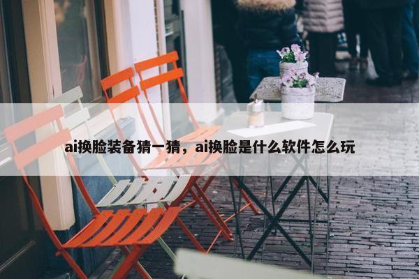 ai换脸装备猜一猜，ai换脸是什么软件怎么玩