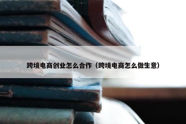 跨境电商创业怎么合作（跨境电商怎么做生意）