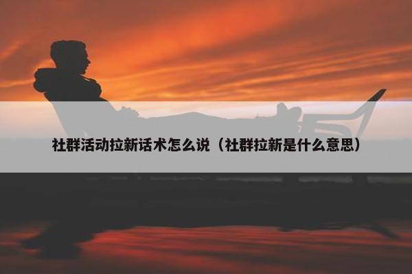 社群活动拉新话术怎么说（社群拉新是什么意思）