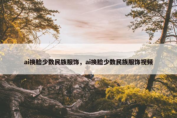 ai换脸少数民族服饰，ai换脸少数民族服饰视频