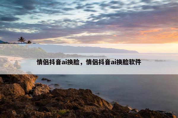 情侣抖音ai换脸，情侣抖音ai换脸软件