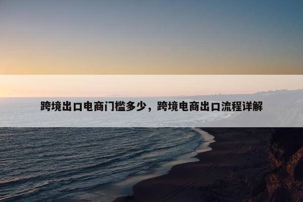 跨境出口电商门槛多少，跨境电商出口流程详解