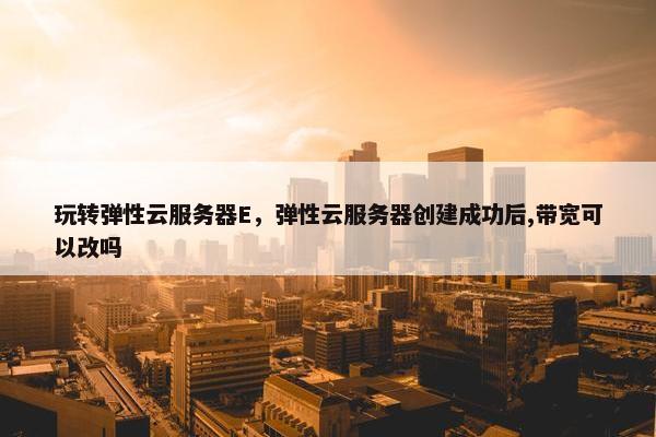 玩转弹性云服务器E，弹性云服务器创建成功后,带宽可以改吗