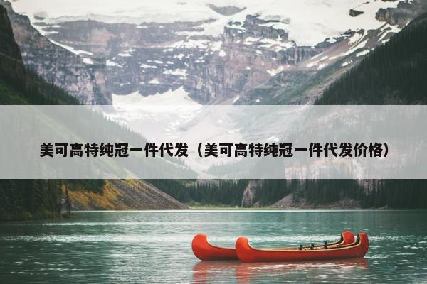 美可高特纯冠一件代发（美可高特纯冠一件代发价格）