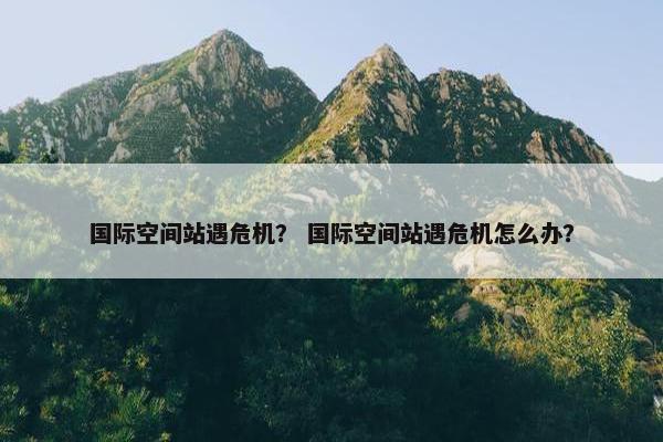 国际空间站遇危机？ 国际空间站遇危机怎么办？