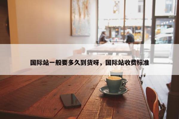 国际站一般要多久到货呀，国际站收费标准