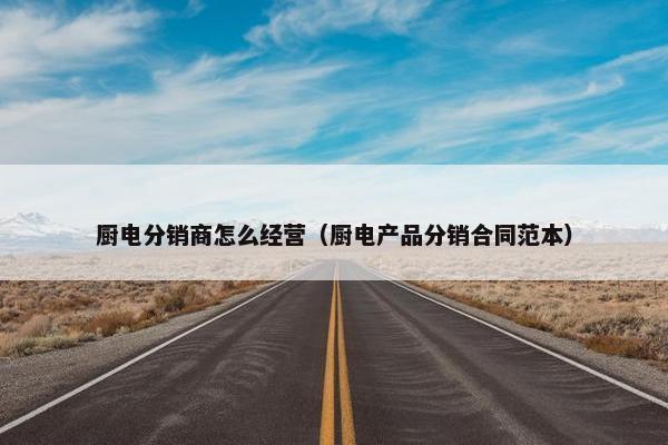 厨电分销商怎么经营（厨电产品分销合同范本）