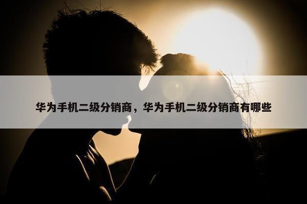 华为手机二级分销商，华为手机二级分销商有哪些