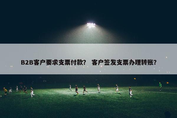 B2B客户要求支票付款？ 客户签发支票办理转账？
