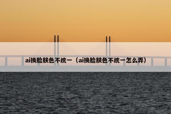 ai换脸肤色不统一（ai换脸肤色不统一怎么弄）