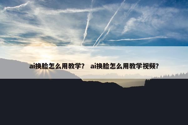 ai换脸怎么用教学？ ai换脸怎么用教学视频？
