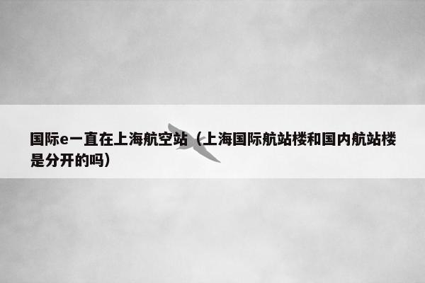 国际e一直在上海航空站（上海国际航站楼和国内航站楼是分开的吗）