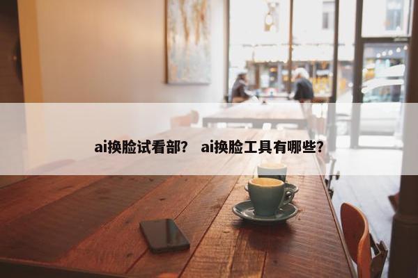 ai换脸试看部？ ai换脸工具有哪些？