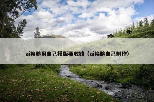 ai换脸用自己模版要收钱（ai换脸自己制作）
