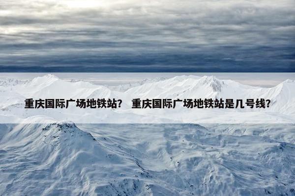 重庆国际广场地铁站？ 重庆国际广场地铁站是几号线？