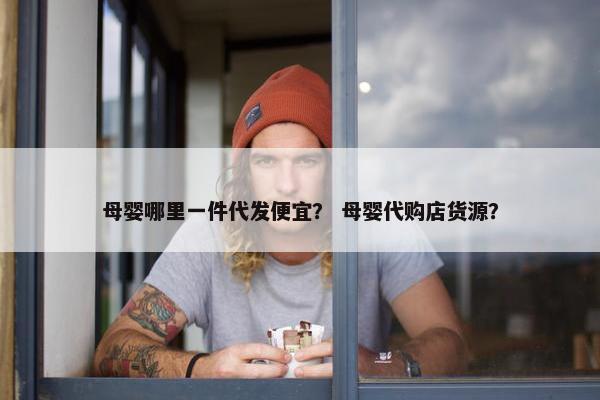 母婴哪里一件代发便宜？ 母婴代购店货源？