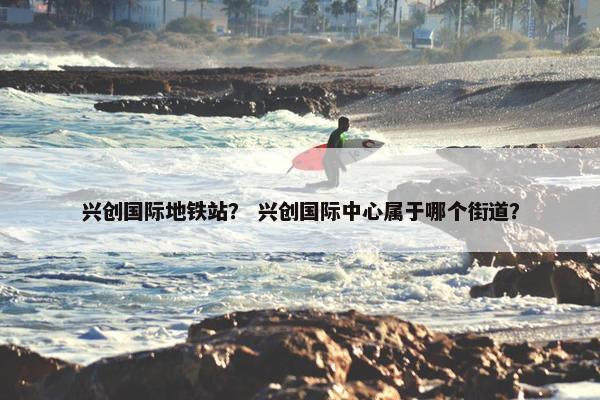 兴创国际地铁站？ 兴创国际中心属于哪个街道？