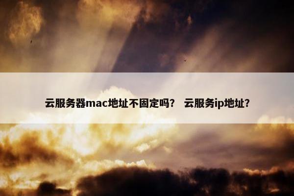 云服务器mac地址不固定吗？ 云服务ip地址？