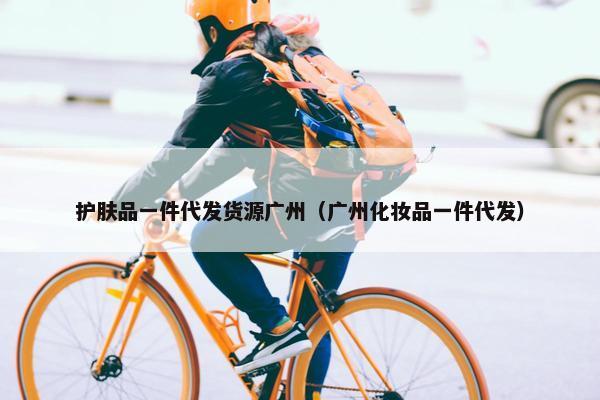 护肤品一件代发货源广州（广州化妆品一件代发）